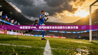 地区固定VPN，如何构建安全的远程办公解决方案