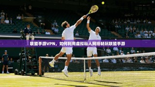 联盟手游VPN，如何利用虚拟私人网络畅玩联盟手游