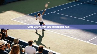 VPN 安装失败的常见原因及解决方法