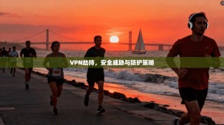 VPN劫持，安全威胁与防护策略