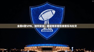 全民K歌VPN，如何安全、稳定地享受在线音乐与社交