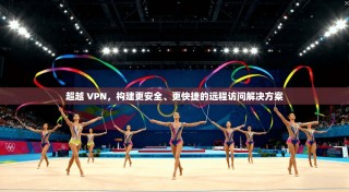 超越 VPN，构建更安全、更快捷的远程访问解决方案