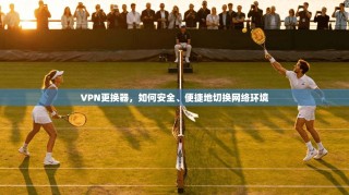 VPN更换器，如何安全、便捷地切换网络环境