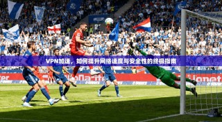 VPN加速，如何提升网络速度与安全性的终极指南