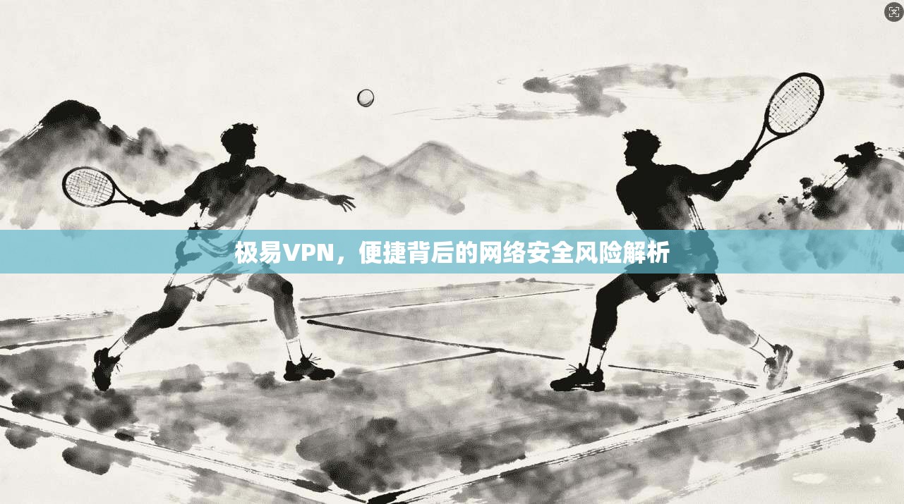 极易VPN，便捷背后的网络安全风险解析
