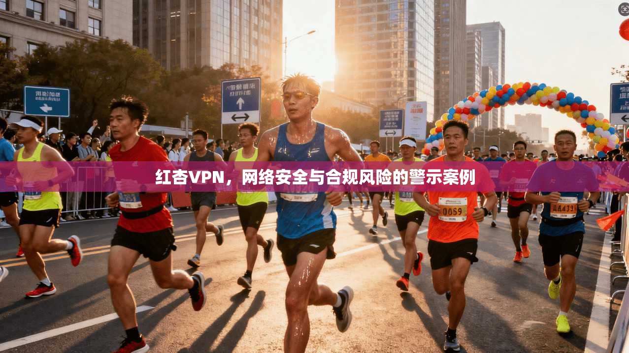 红杏VPN，网络安全与合规风险的警示案例