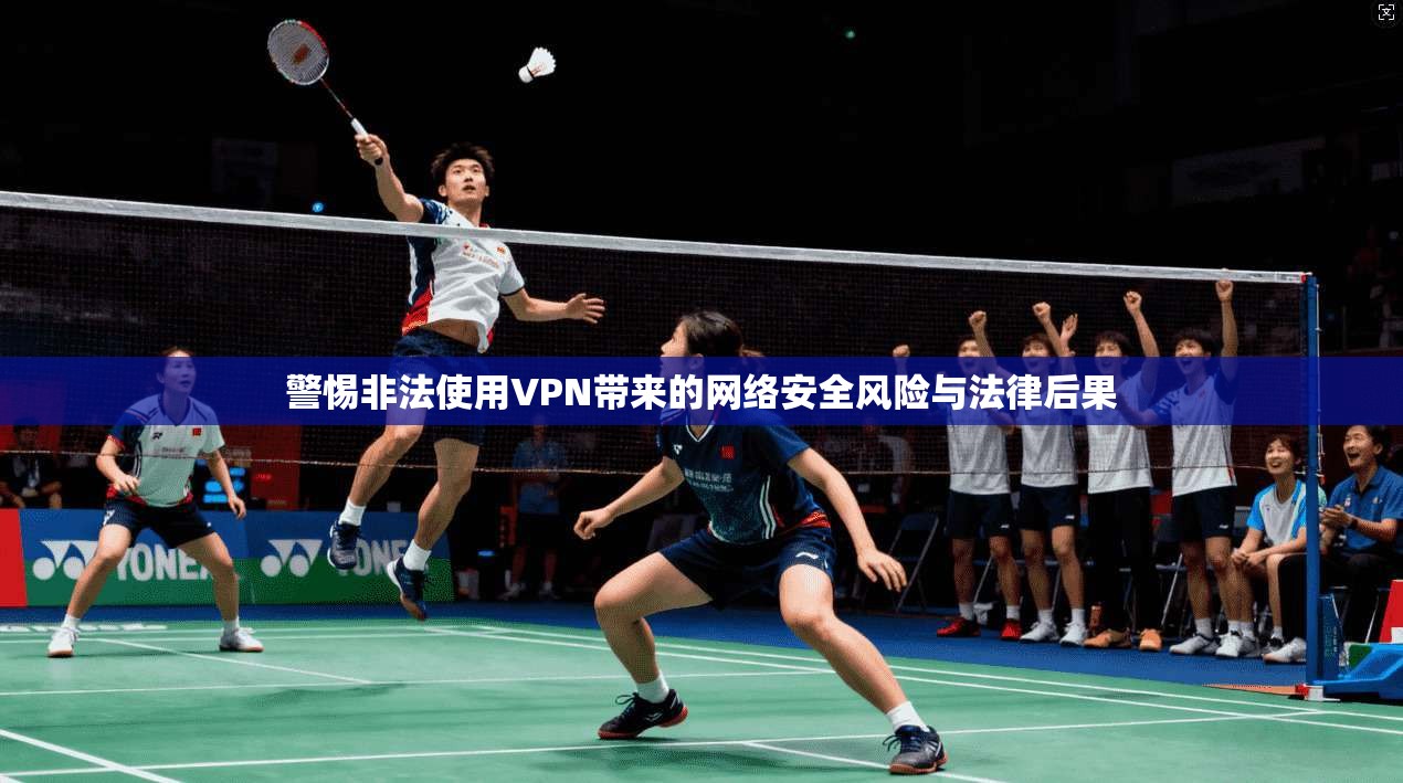 警惕非法使用VPN带来的网络安全风险与法律后果