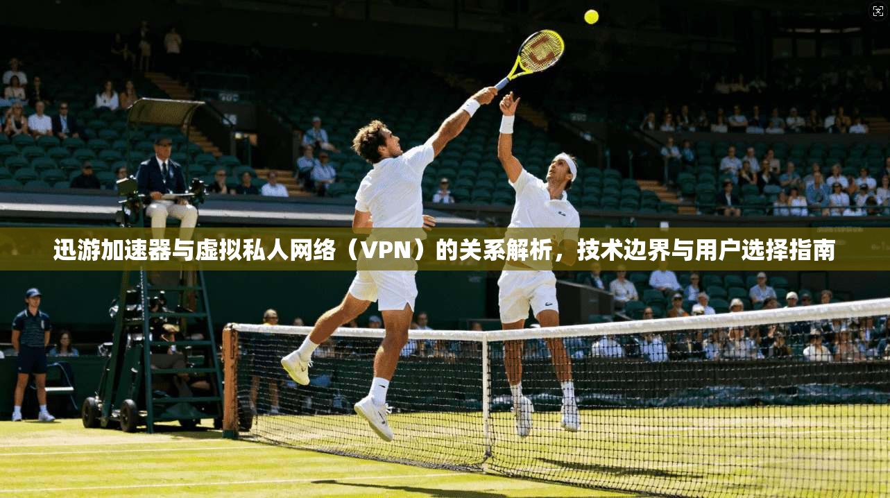 迅游加速器与虚拟私人网络（VPN）的关系解析，技术边界与用户选择指南