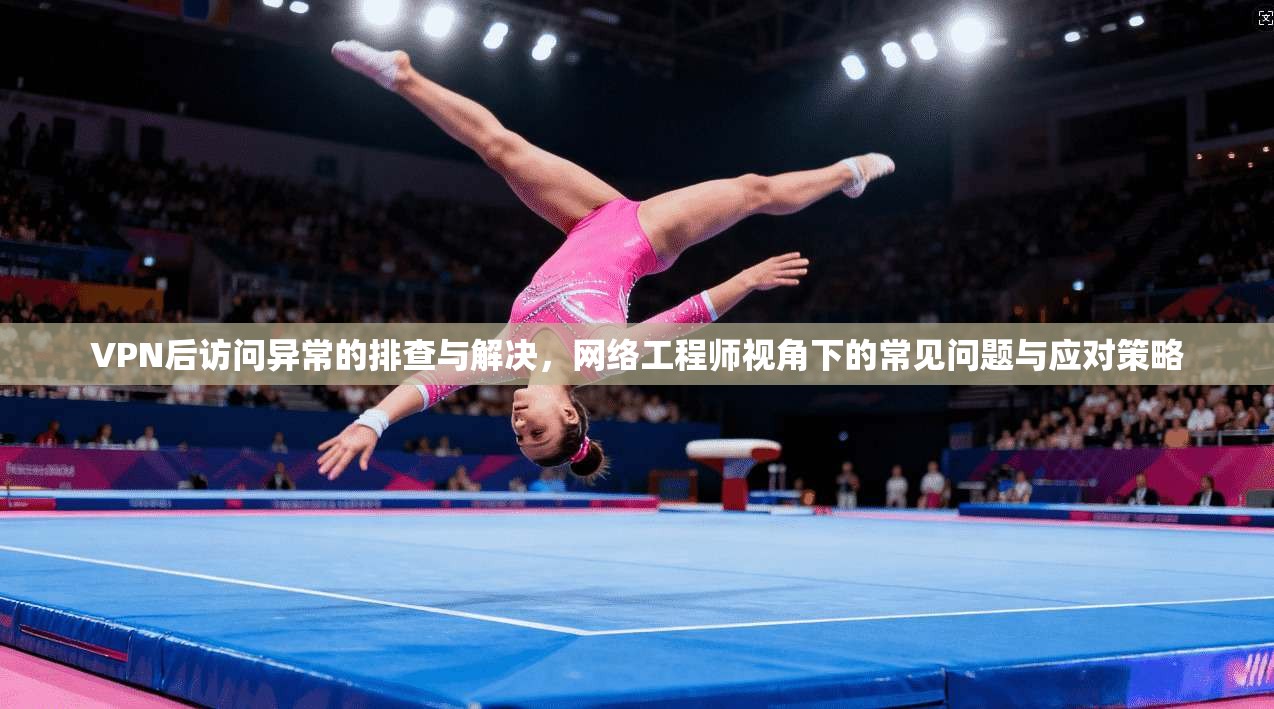 VPN后访问异常的排查与解决，网络工程师视角下的常见问题与应对策略