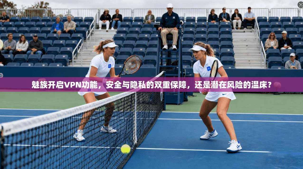 魅族开启VPN功能，安全与隐私的双重保障，还是潜在风险的温床？