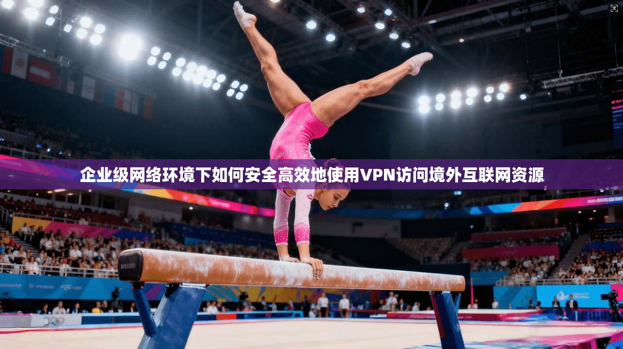 企业级网络环境下如何安全高效地使用VPN访问境外互联网资源