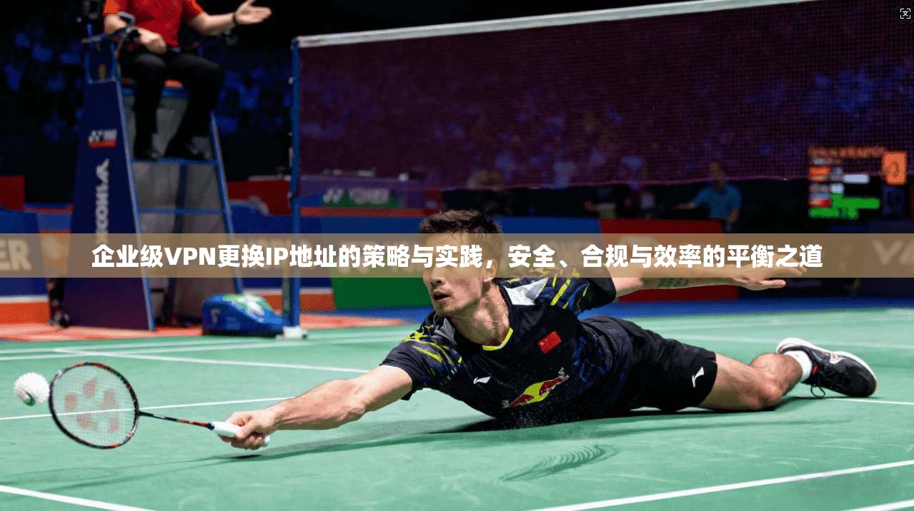 企业级VPN更换IP地址的策略与实践，安全、合规与效率的平衡之道