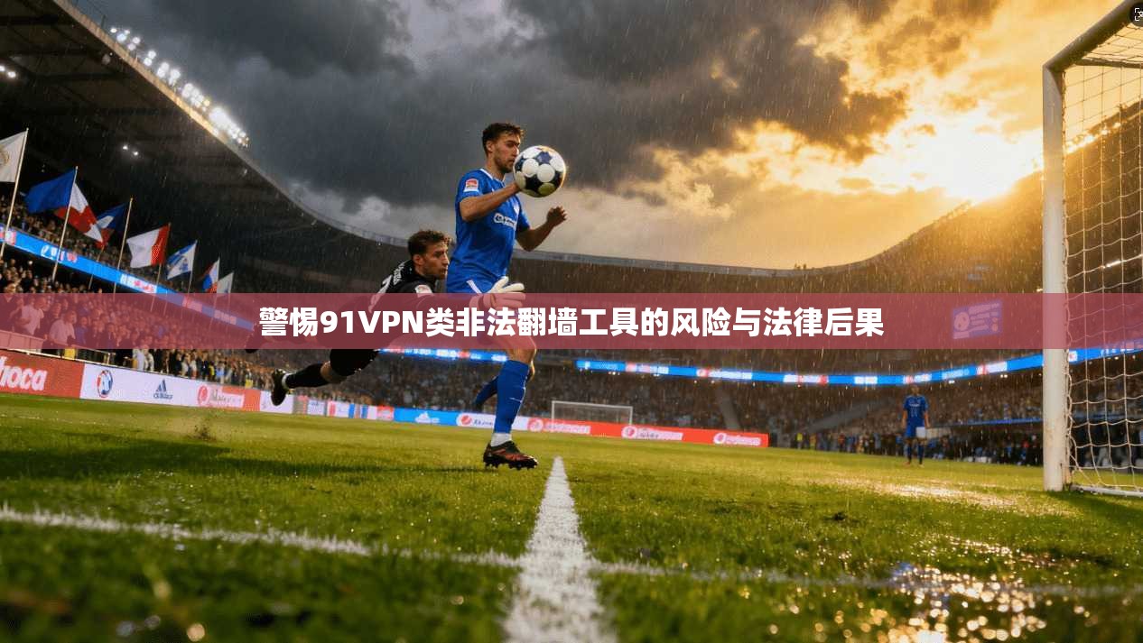 警惕91VPN类非法翻墙工具的风险与法律后果