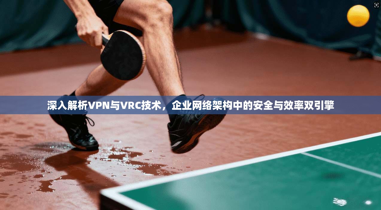 深入解析VPN与VRC技术，企业网络架构中的安全与效率双引擎