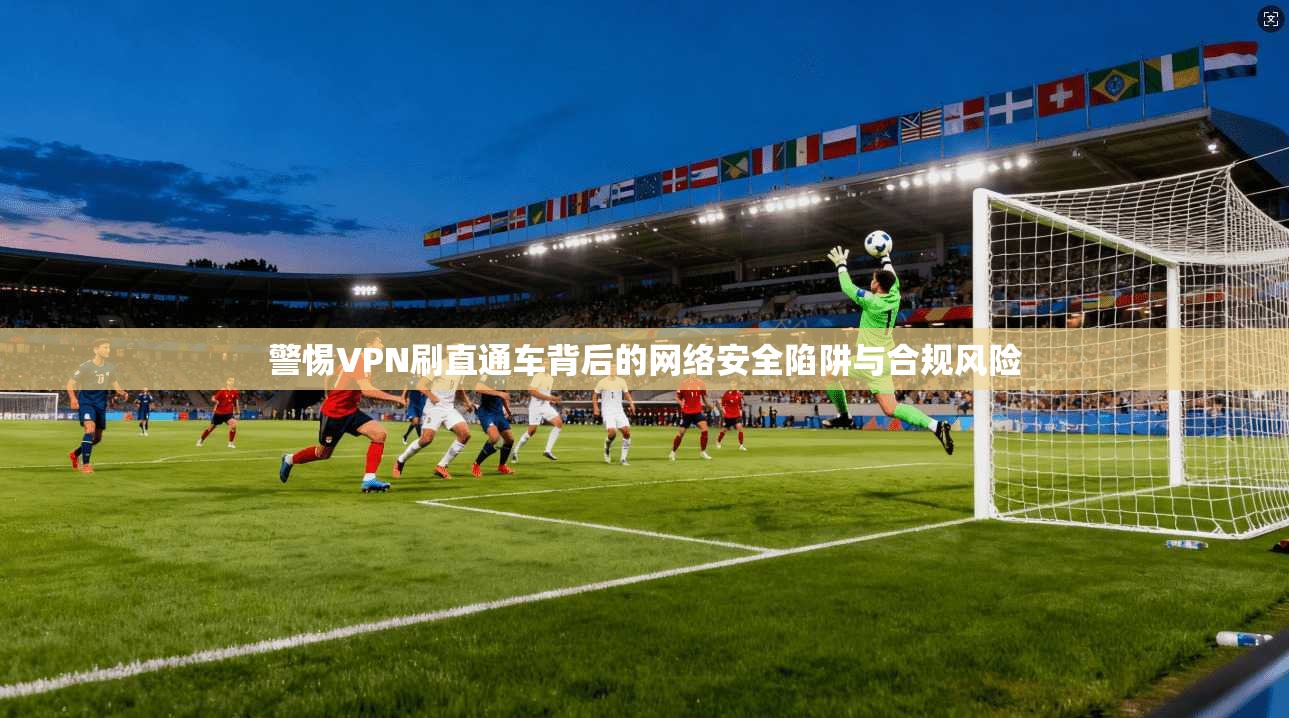 警惕VPN刷直通车背后的网络安全陷阱与合规风险