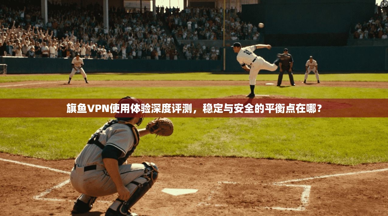 旗鱼VPN使用体验深度评测，稳定与安全的平衡点在哪？