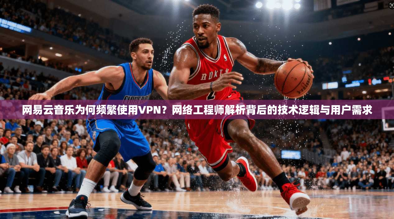 网易云音乐为何频繁使用VPN？网络工程师解析背后的技术逻辑与用户需求