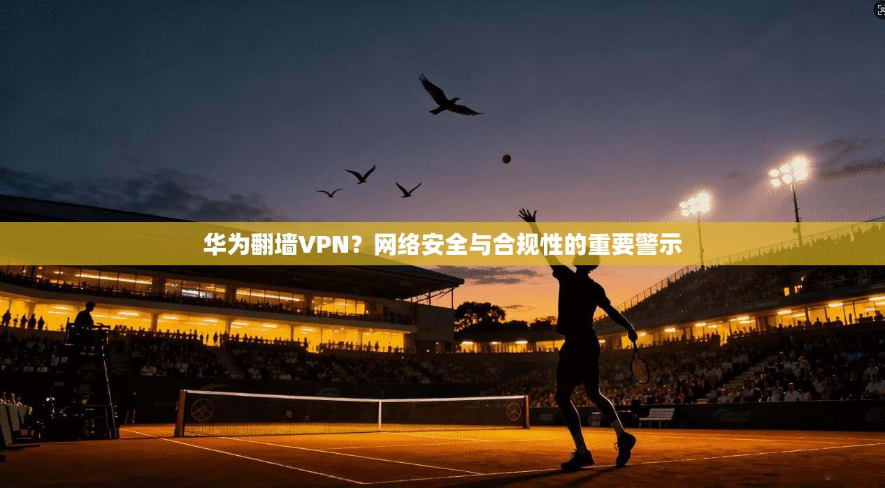 华为翻墙VPN？网络安全与合规性的重要警示