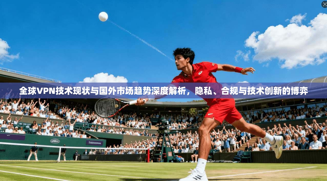 全球VPN技术现状与国外市场趋势深度解析，隐私、合规与技术创新的博弈