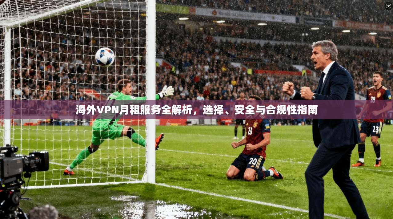 海外VPN月租服务全解析，选择、安全与合规性指南