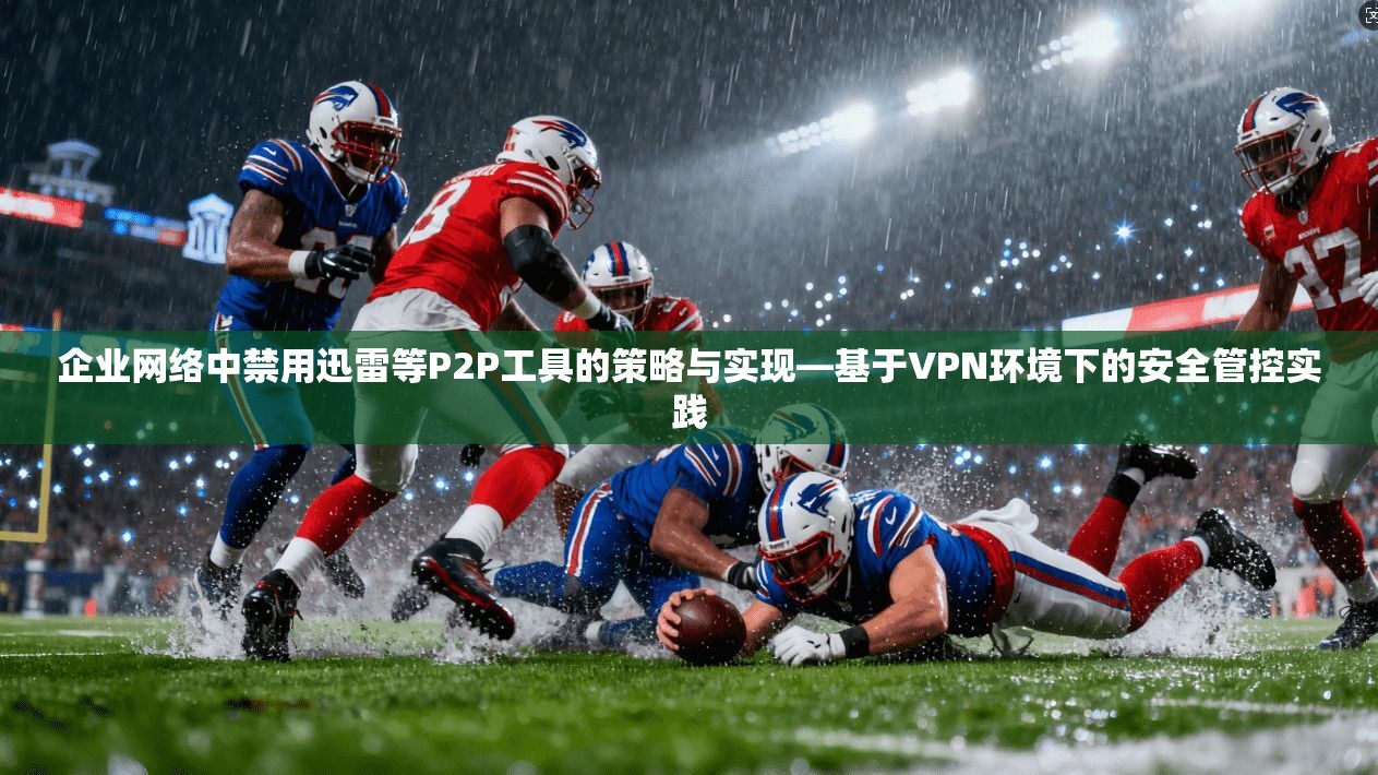 企业网络中禁用迅雷等P2P工具的策略与实现—基于VPN环境下的安全管控实践