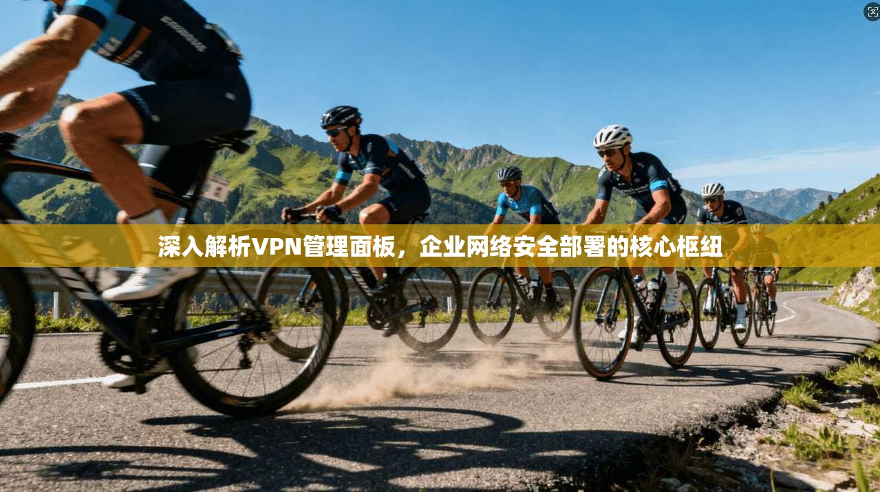 深入解析VPN管理面板，企业网络安全部署的核心枢纽