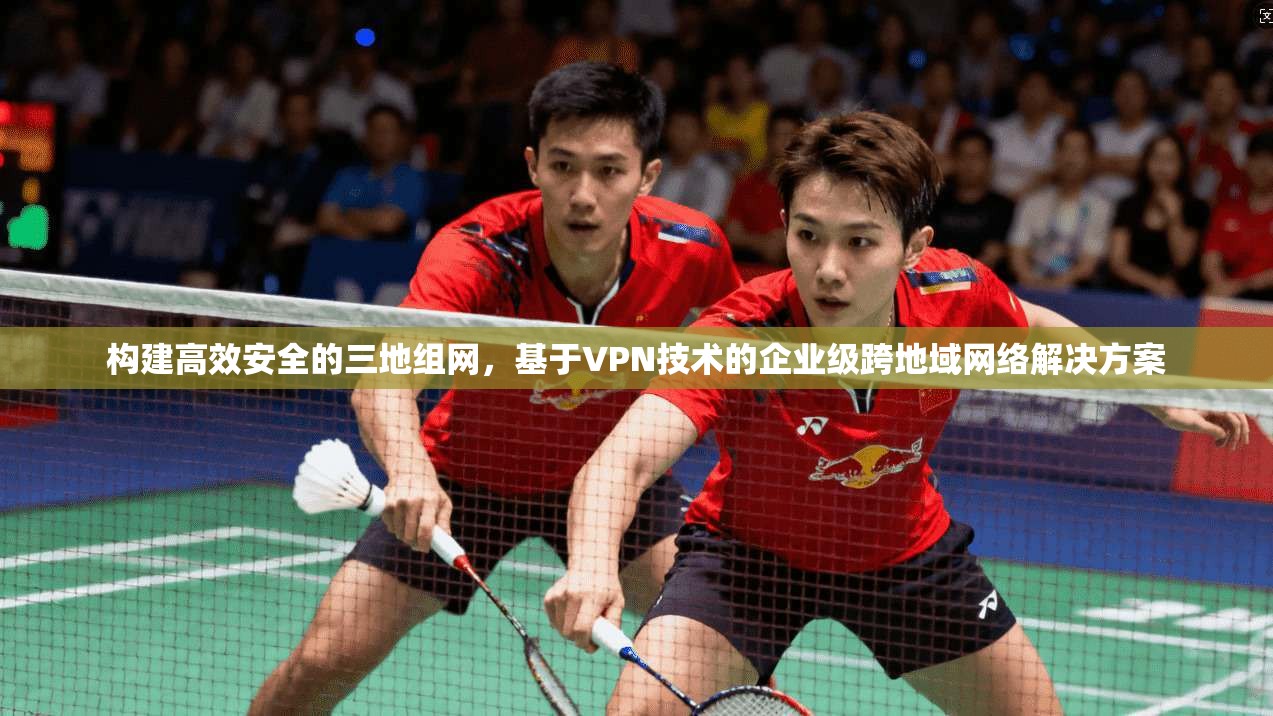 构建高效安全的三地组网，基于VPN技术的企业级跨地域网络解决方案