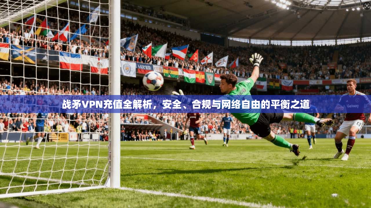 战矛VPN充值全解析，安全、合规与网络自由的平衡之道