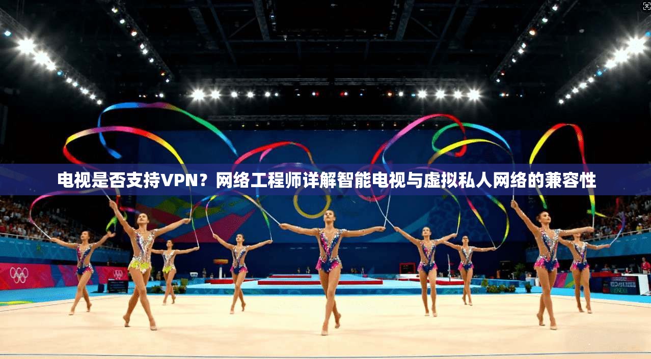 电视是否支持VPN？网络工程师详解智能电视与虚拟私人网络的兼容性