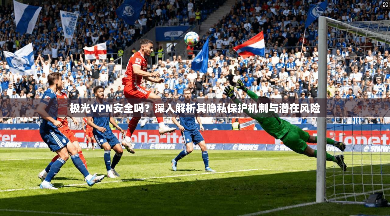 极光VPN安全吗？深入解析其隐私保护机制与潜在风险