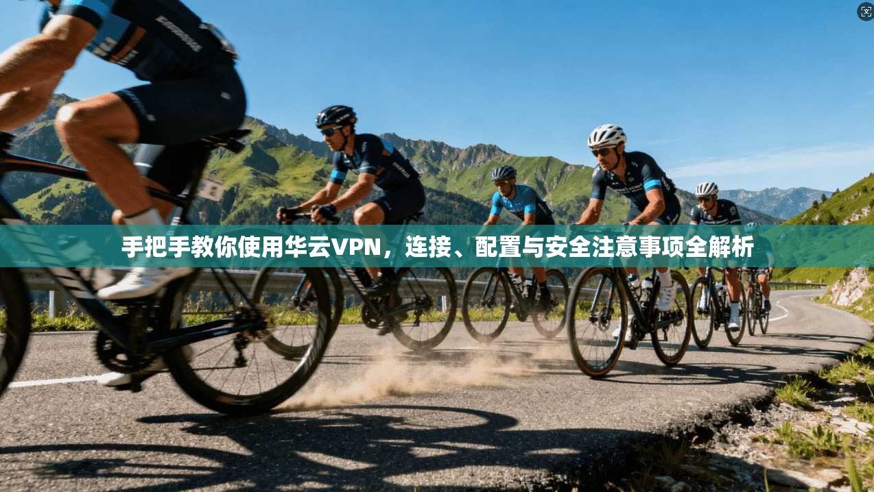 手把手教你使用华云VPN，连接、配置与安全注意事项全解析