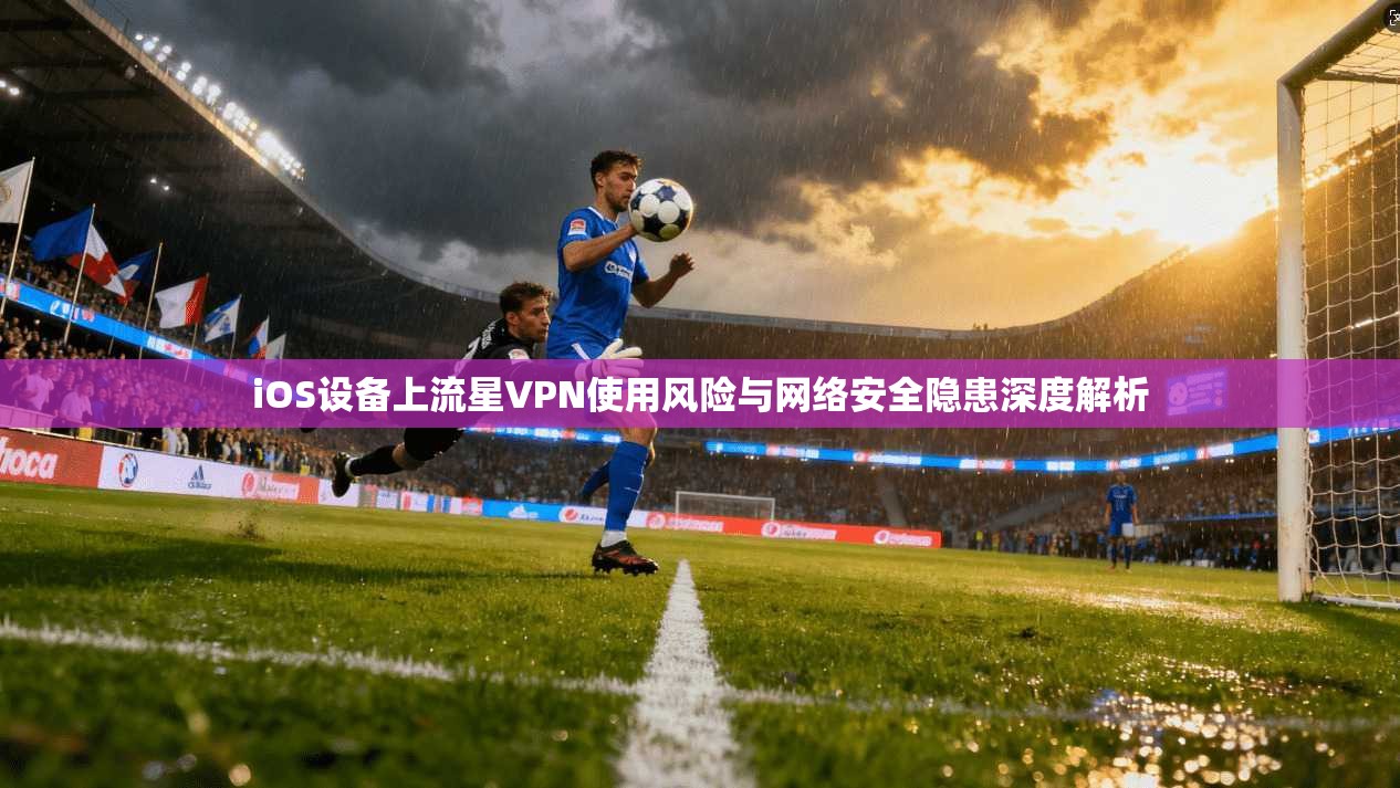 iOS设备上流星VPN使用风险与网络安全隐患深度解析