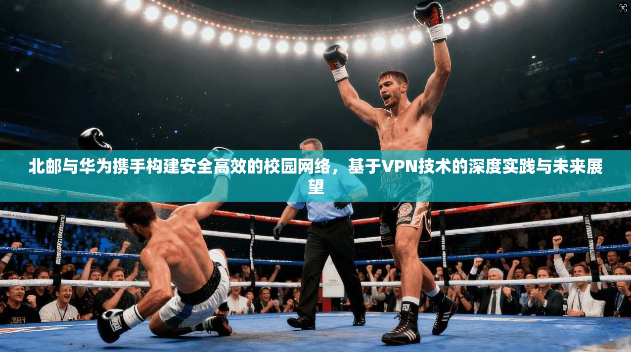 北邮与华为携手构建安全高效的校园网络，基于VPN技术的深度实践与未来展望