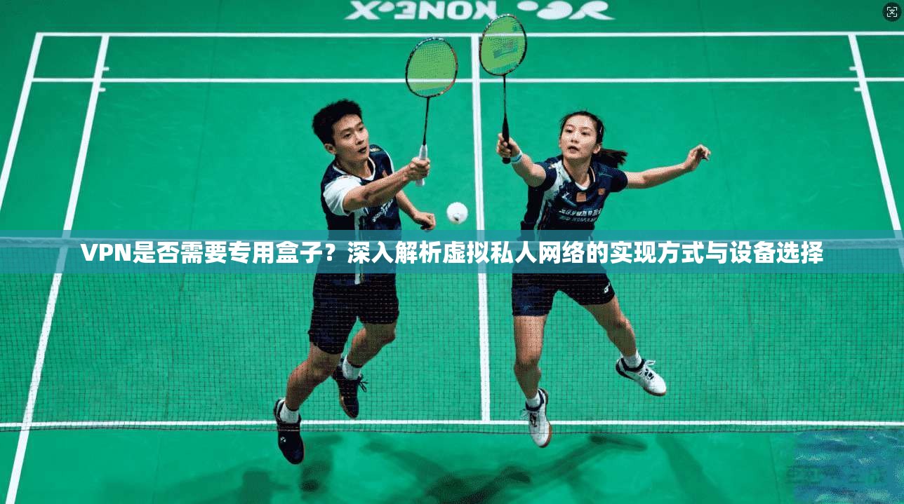 VPN是否需要专用盒子？深入解析虚拟私人网络的实现方式与设备选择