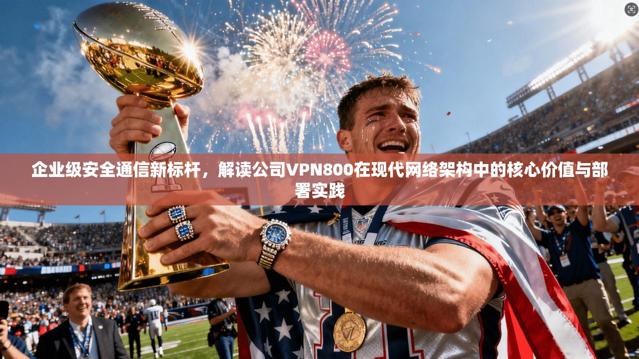 企业级安全通信新标杆，解读公司VPN800在现代网络架构中的核心价值与部署实践