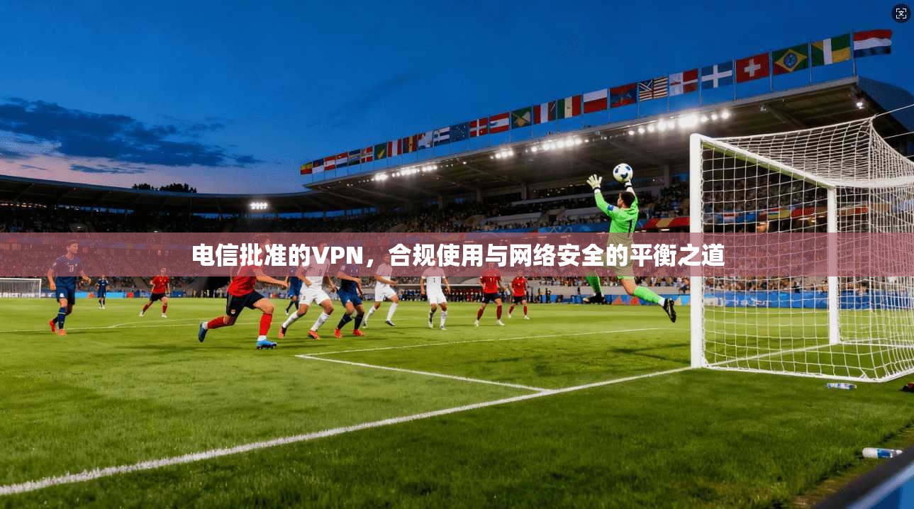 电信批准的VPN，合规使用与网络安全的平衡之道