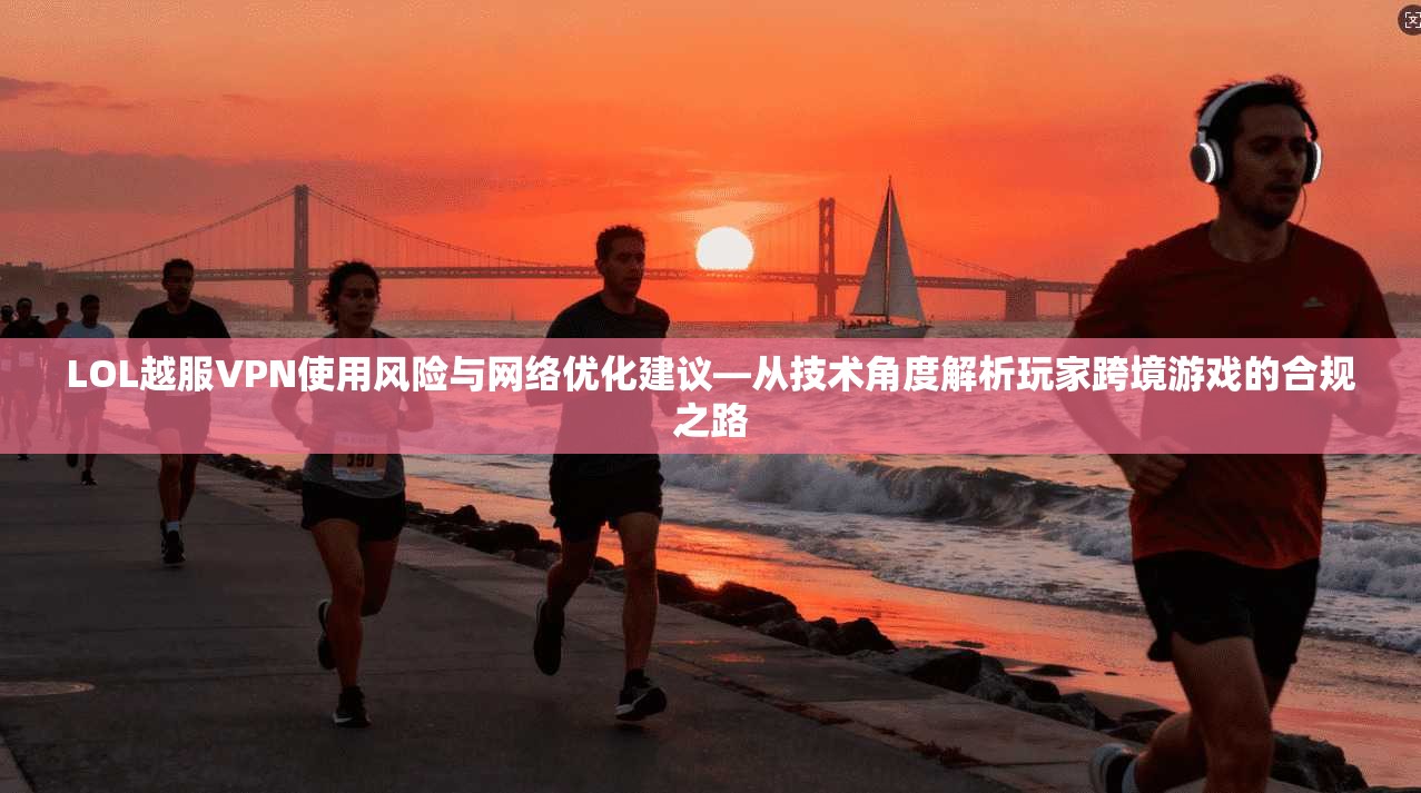 LOL越服VPN使用风险与网络优化建议—从技术角度解析玩家跨境游戏的合规之路