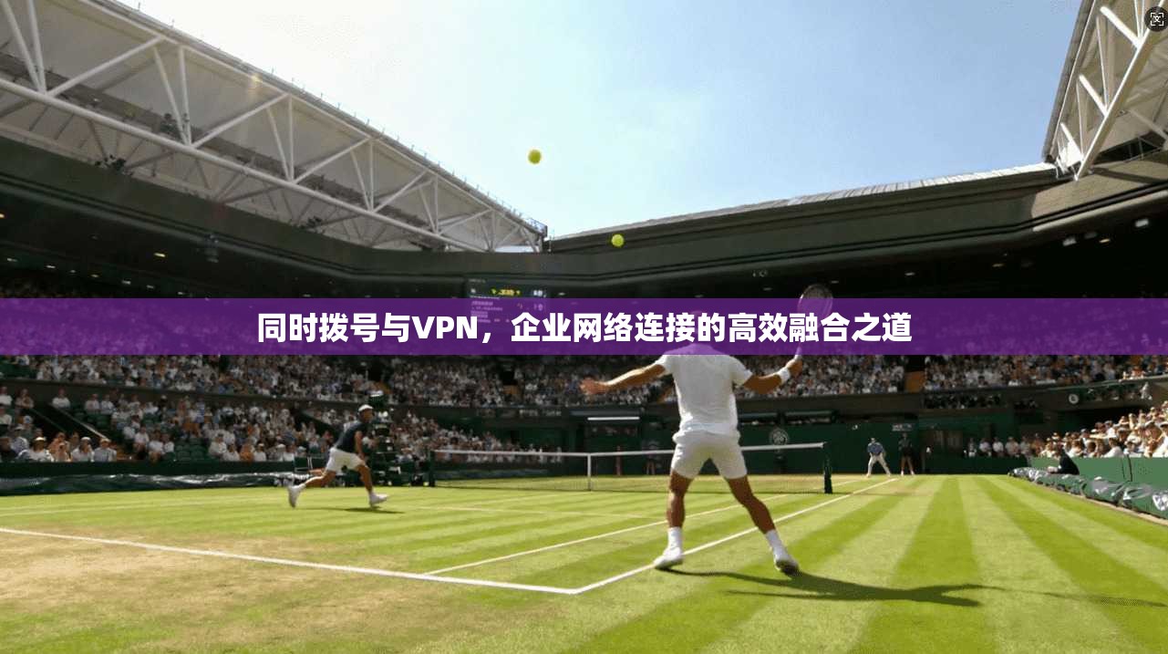 同时拨号与VPN，企业网络连接的高效融合之道