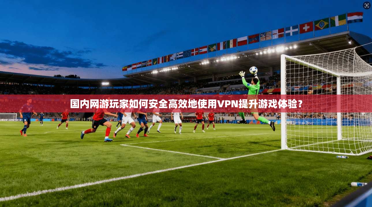国内网游玩家如何安全高效地使用VPN提升游戏体验？
