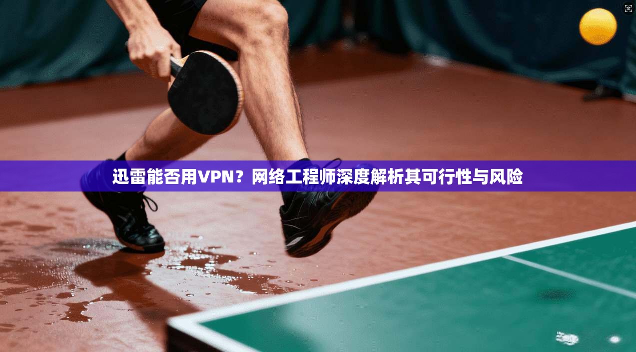 迅雷能否用VPN？网络工程师深度解析其可行性与风险