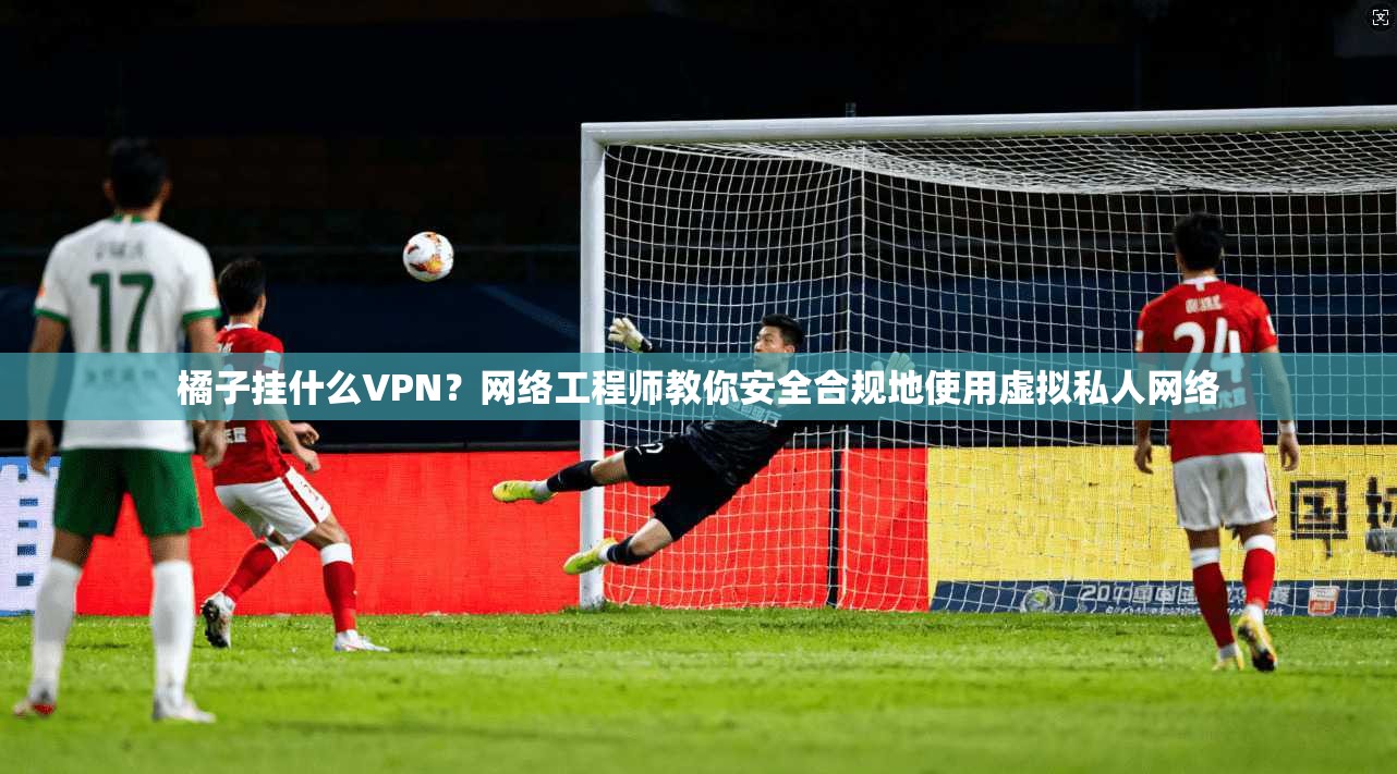 橘子挂什么VPN？网络工程师教你安全合规地使用虚拟私人网络