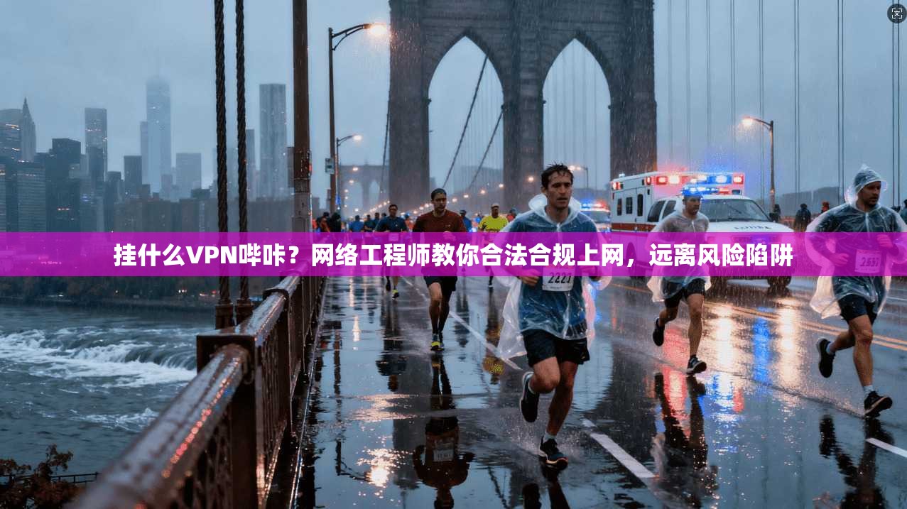 挂什么VPN哔咔？网络工程师教你合法合规上网，远离风险陷阱