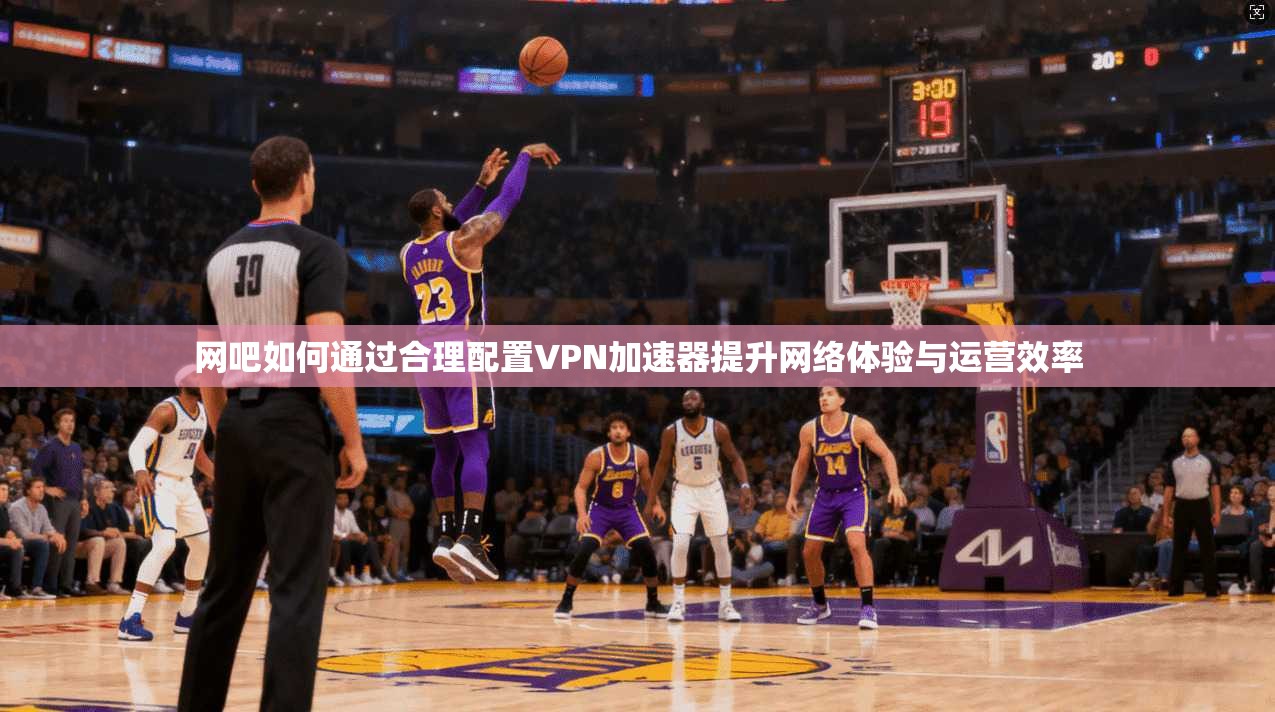 网吧如何通过合理配置VPN加速器提升网络体验与运营效率