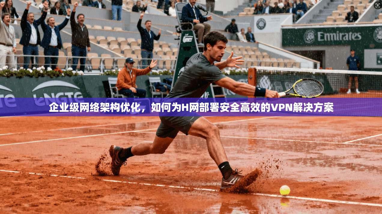 企业级网络架构优化，如何为H网部署安全高效的VPN解决方案