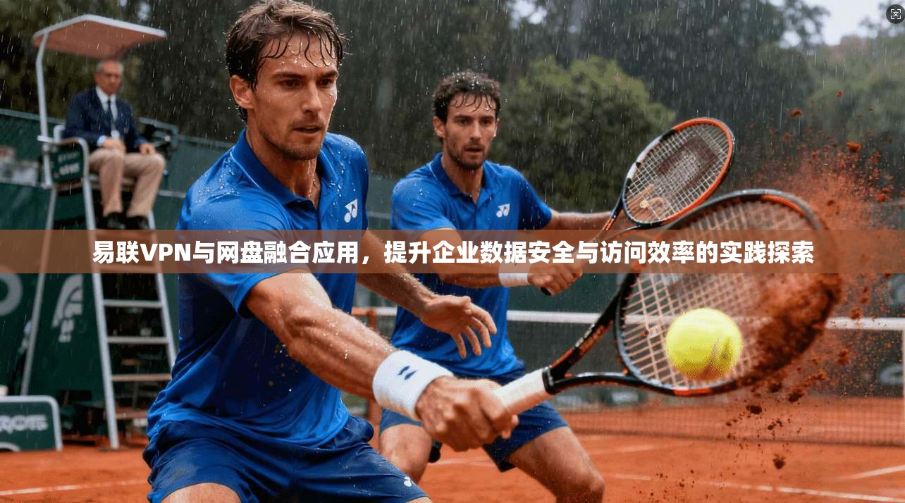 易联VPN与网盘融合应用，提升企业数据安全与访问效率的实践探索
