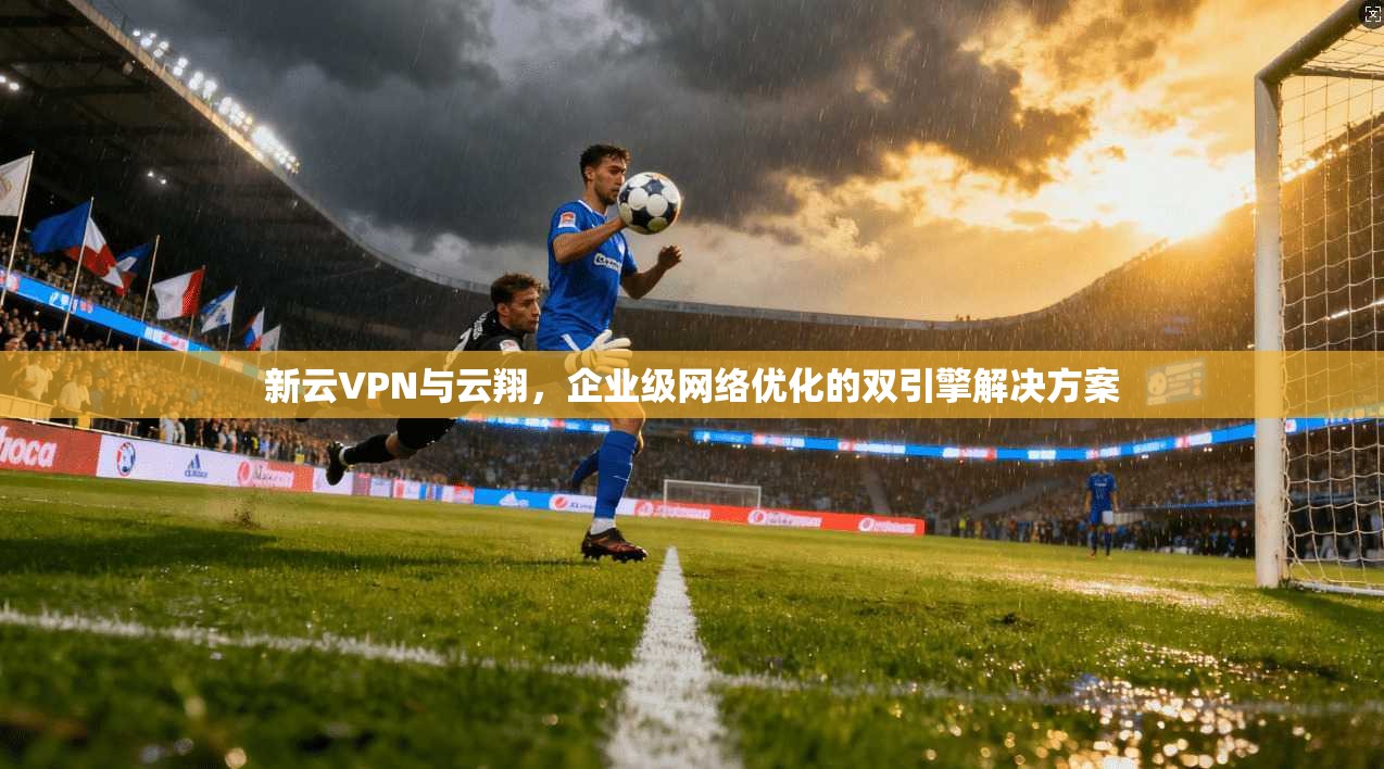 新云VPN与云翔，企业级网络优化的双引擎解决方案