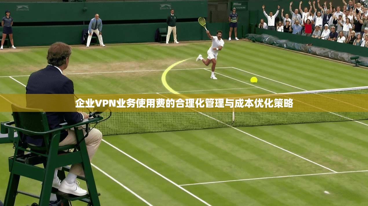 企业VPN业务使用费的合理化管理与成本优化策略
