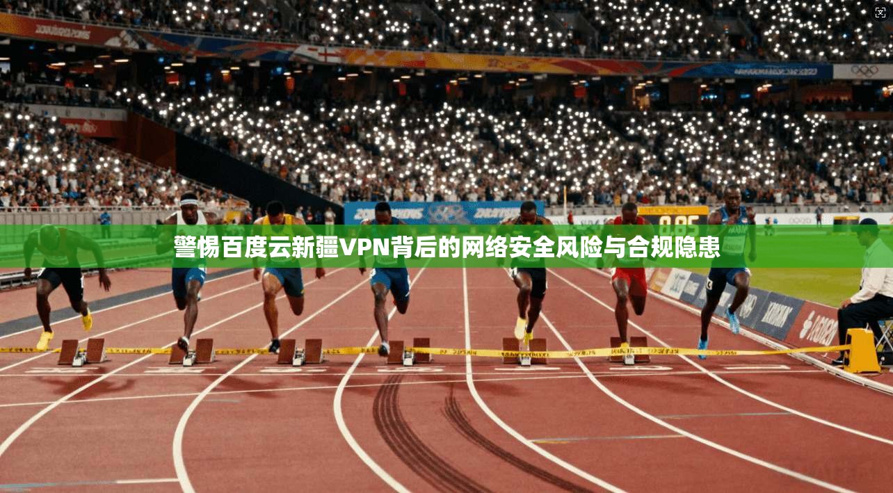 警惕百度云新疆VPN背后的网络安全风险与合规隐患