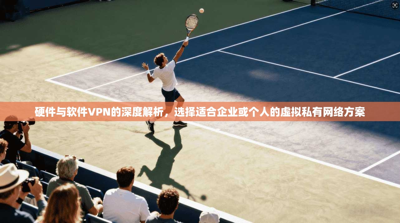 硬件与软件VPN的深度解析，选择适合企业或个人的虚拟私有网络方案