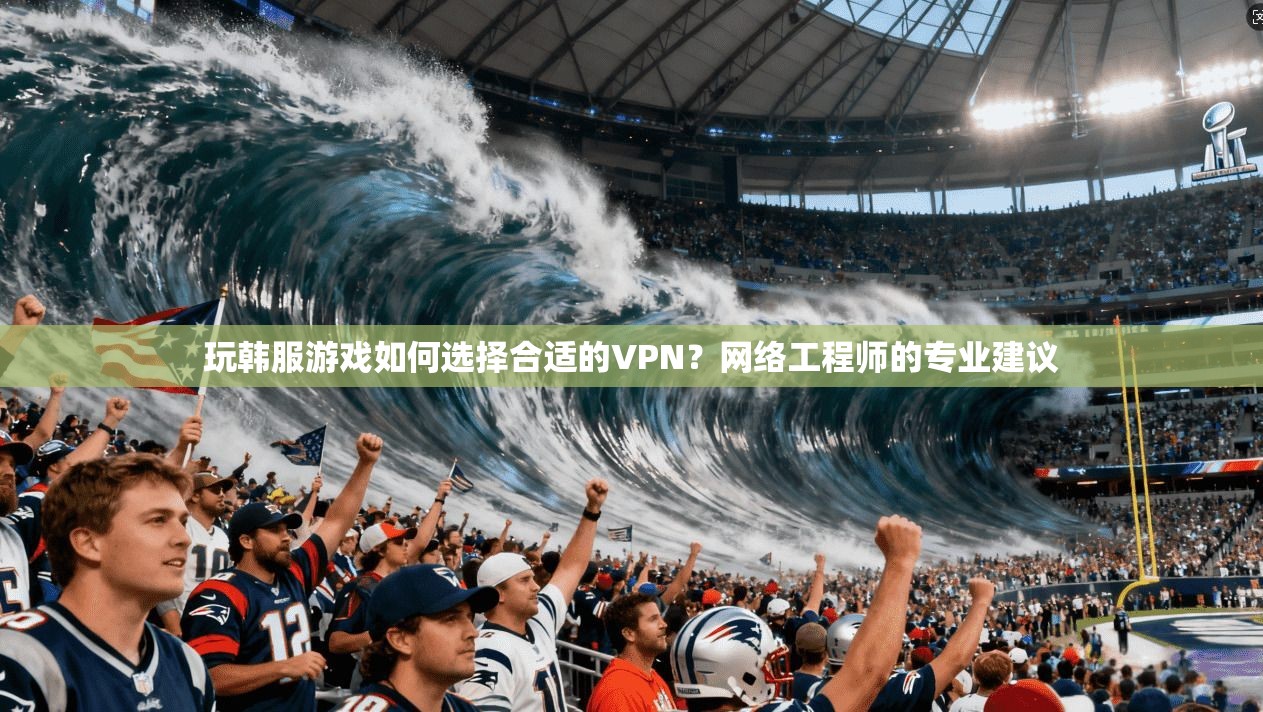 玩韩服游戏如何选择合适的VPN？网络工程师的专业建议